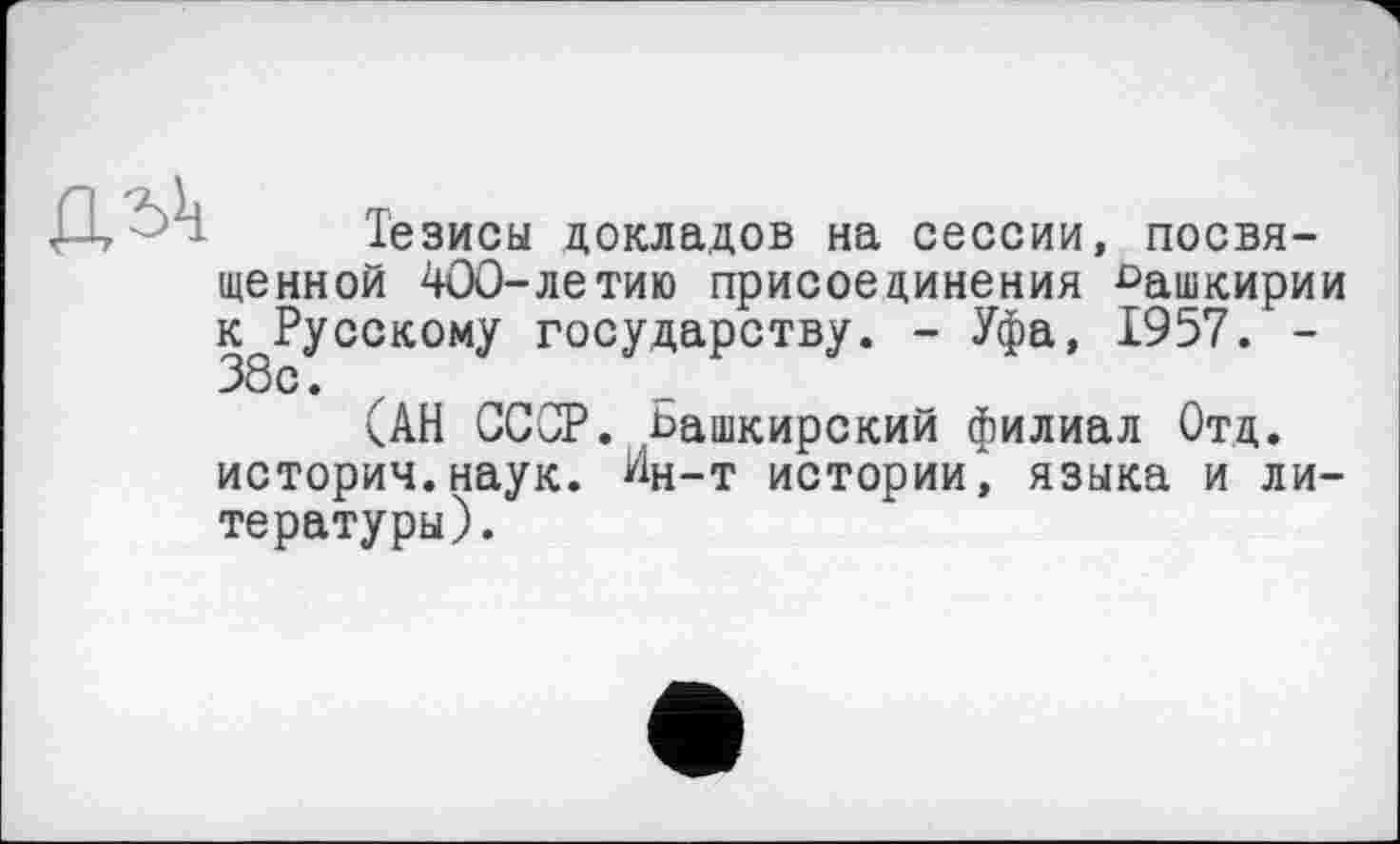 ﻿
Тезисы докладов на сессии, посвященной 400-летию присоединения Башкирии к Русскому государству. - Уфа, 1957. -38с.
(АН СССР. Башкирский филиал Отд. история.наук. Иц-т истории, языка и литературы).